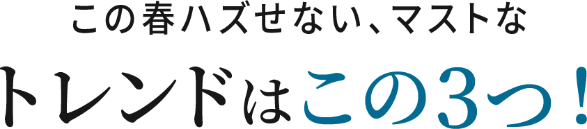 この春ハズせない、マストなトレンドはこの3つ！