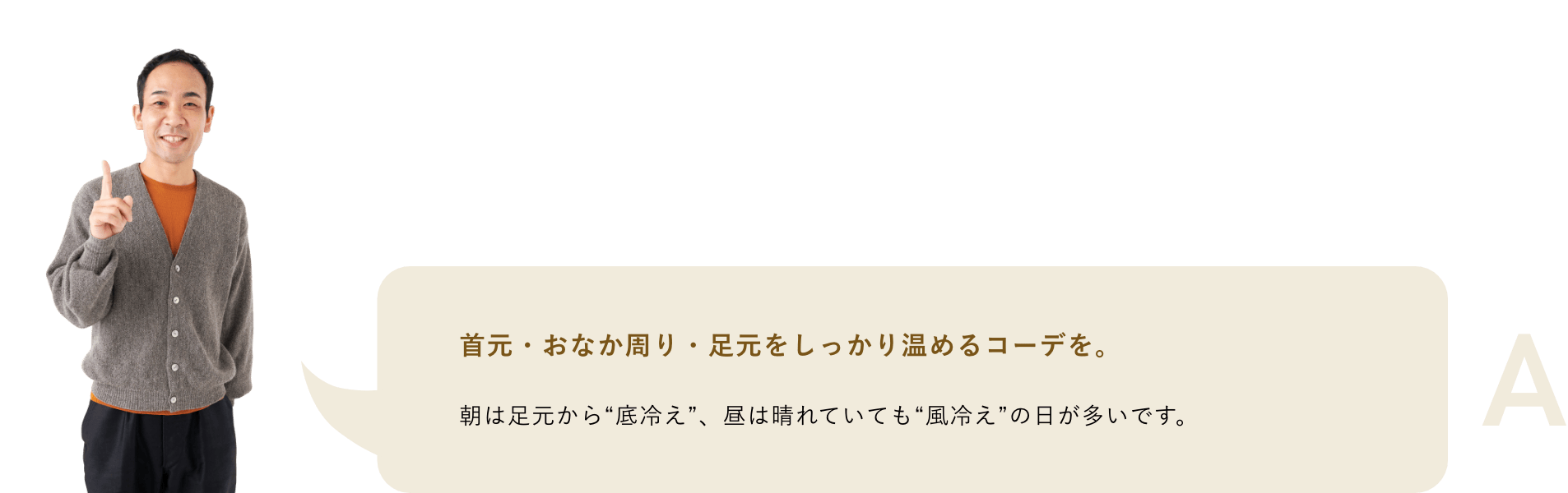 A.	首元・おなか周り・足元をしっかり温めるコーデを。朝は足元から“底冷え”、昼は晴れていても“風冷え”の日が多いです。