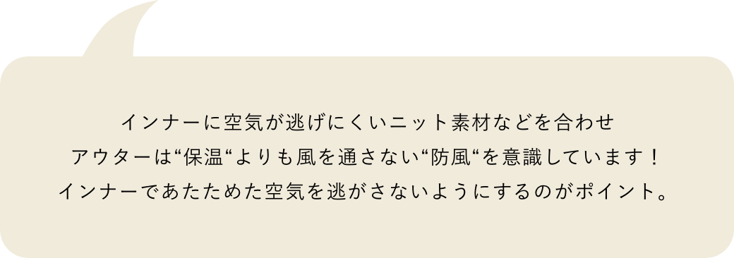 インナーに空気が逃げにくいニット素材などを合わせアウターは“保温“よりも風を通さない“防風“を意識しています！インナーであたためた空気を逃がさないようにするのがポイント。