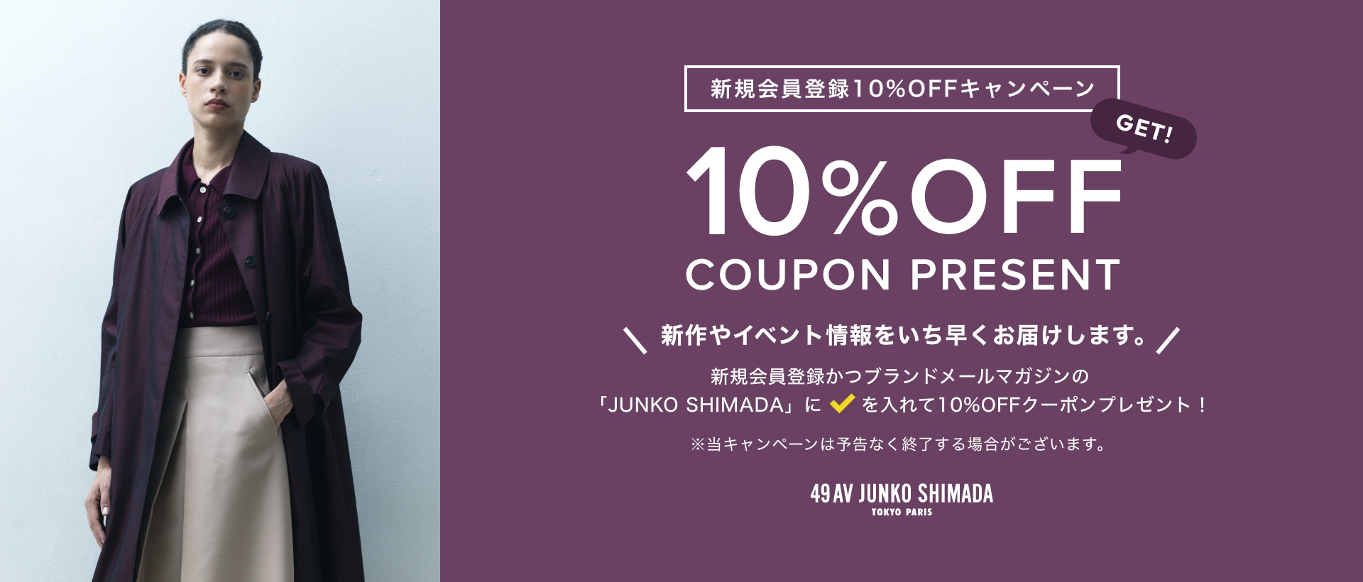 新規会員登録 10%OFFキャンペーン 10% OFF COUPON 新作やイベント情報をいち早くお届けします。